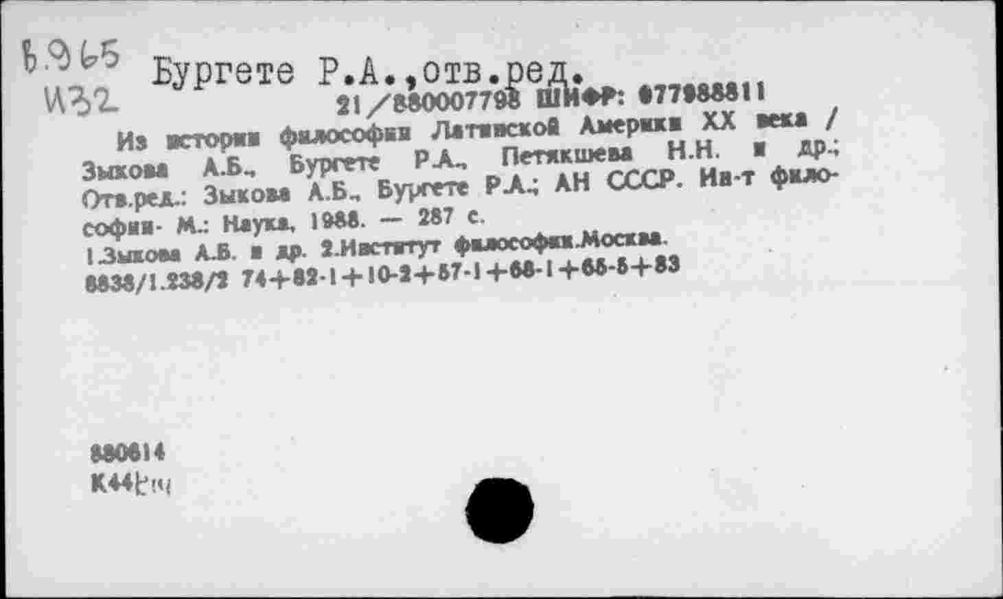 ﻿Бургете Р.А.,отв.ред.
21/88000779® ШИФР: «77988811
Из истории философии Латинской Америка XX века / Зыкова А.БМ Бургете РА, Петякшева Н.Н. в др.; Отв.ред.: Зыкова А.Б, Бургете РА.; АН СССР. Ин-т философии- М.: Наука. 1988. — 287 е.
1 Зыком А.Б. и др. З.Ивстятут философик.Москм 8838/1.238/2 74+83-1 + 10-3+57-1+88-1+88-5+83
880814